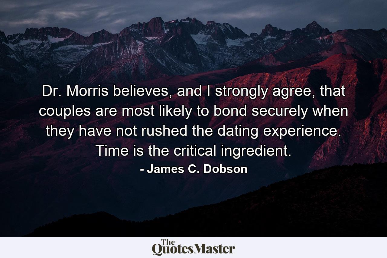 Dr. Morris believes, and I strongly agree, that couples are most likely to bond securely when they have not rushed the dating experience. Time is the critical ingredient. - Quote by James C. Dobson