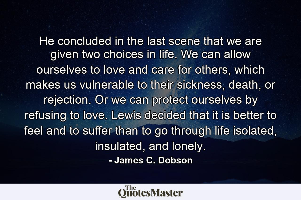 He concluded in the last scene that we are given two choices in life. We can allow ourselves to love and care for others, which makes us vulnerable to their sickness, death, or rejection. Or we can protect ourselves by refusing to love. Lewis decided that it is better to feel and to suffer than to go through life isolated, insulated, and lonely. - Quote by James C. Dobson