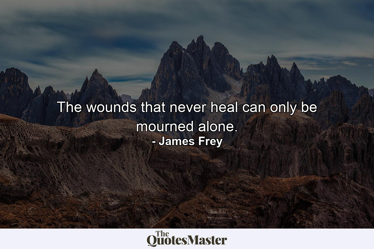 The wounds that never heal can only be mourned alone. - Quote by James Frey