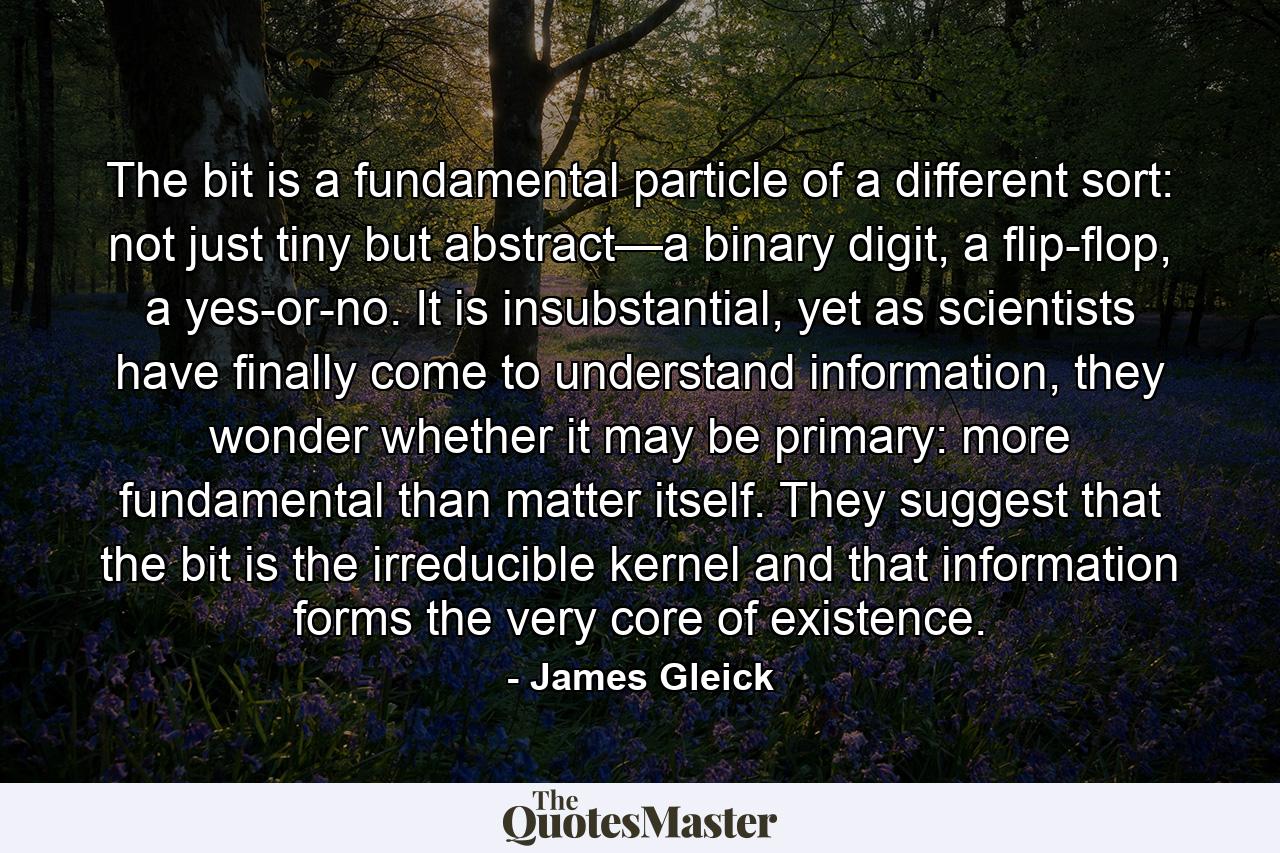 The bit is a fundamental particle of a different sort: not just tiny but abstract—a binary digit, a flip-flop, a yes-or-no. It is insubstantial, yet as scientists have finally come to understand information, they wonder whether it may be primary: more fundamental than matter itself. They suggest that the bit is the irreducible kernel and that information forms the very core of existence. - Quote by James Gleick