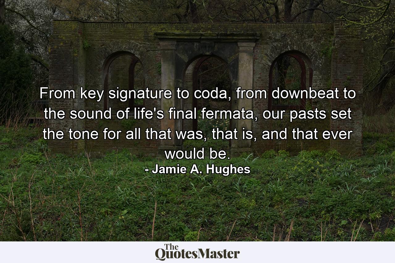 From key signature to coda, from downbeat to the sound of life's final fermata, our pasts set the tone for all that was, that is, and that ever would be. - Quote by Jamie A. Hughes