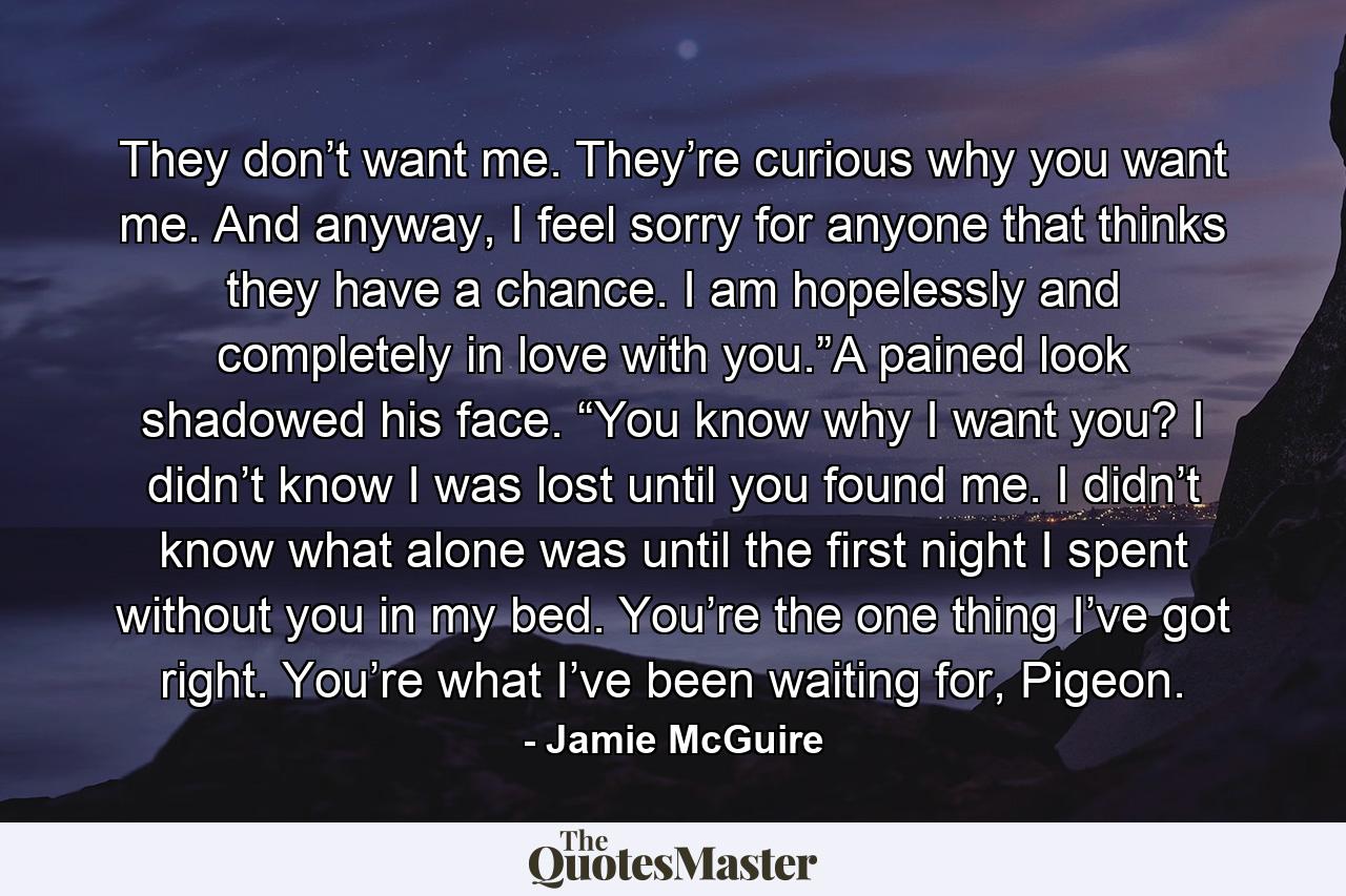 They don’t want me. They’re curious why you want me. And anyway, I feel sorry for anyone that thinks they have a chance. I am hopelessly and completely in love with you.”A pained look shadowed his face. “You know why I want you? I didn’t know I was lost until you found me. I didn’t know what alone was until the first night I spent without you in my bed. You’re the one thing I’ve got right. You’re what I’ve been waiting for, Pigeon. - Quote by Jamie McGuire