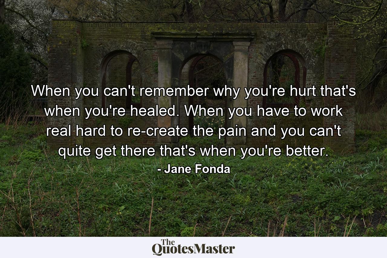 When you can't remember why you're hurt  that's when you're healed. When you have to work real hard to re-create the pain  and you can't quite get there  that's when you're better. - Quote by Jane Fonda