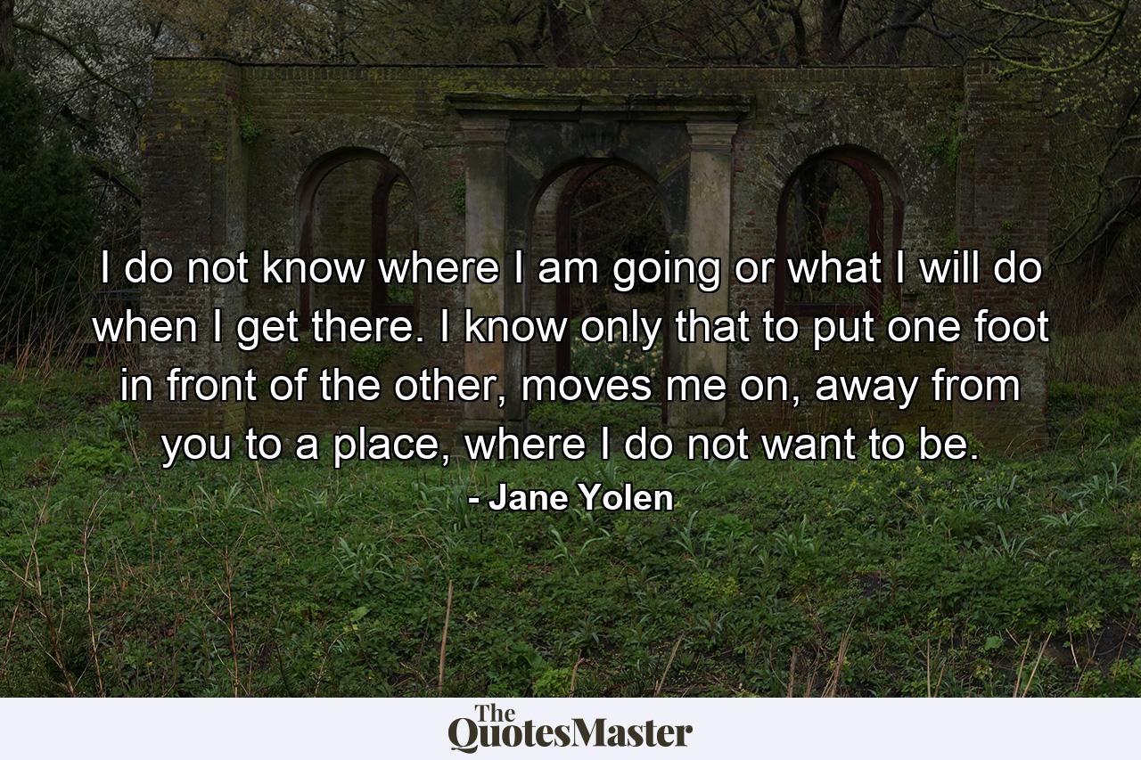 I do not know where I am going or what I will do when I get there. I know only that to put one foot in front of the other, moves me on, away from you to a place, where I do not want to be. - Quote by Jane Yolen