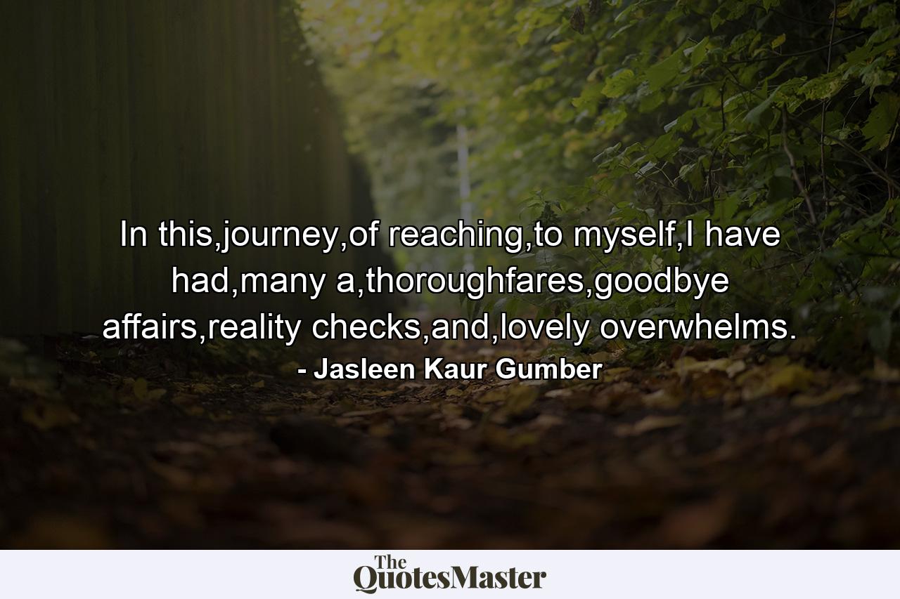 In this,journey,of reaching,to myself,I have had,many a,thoroughfares,goodbye affairs,reality checks,and,lovely overwhelms. - Quote by Jasleen Kaur Gumber