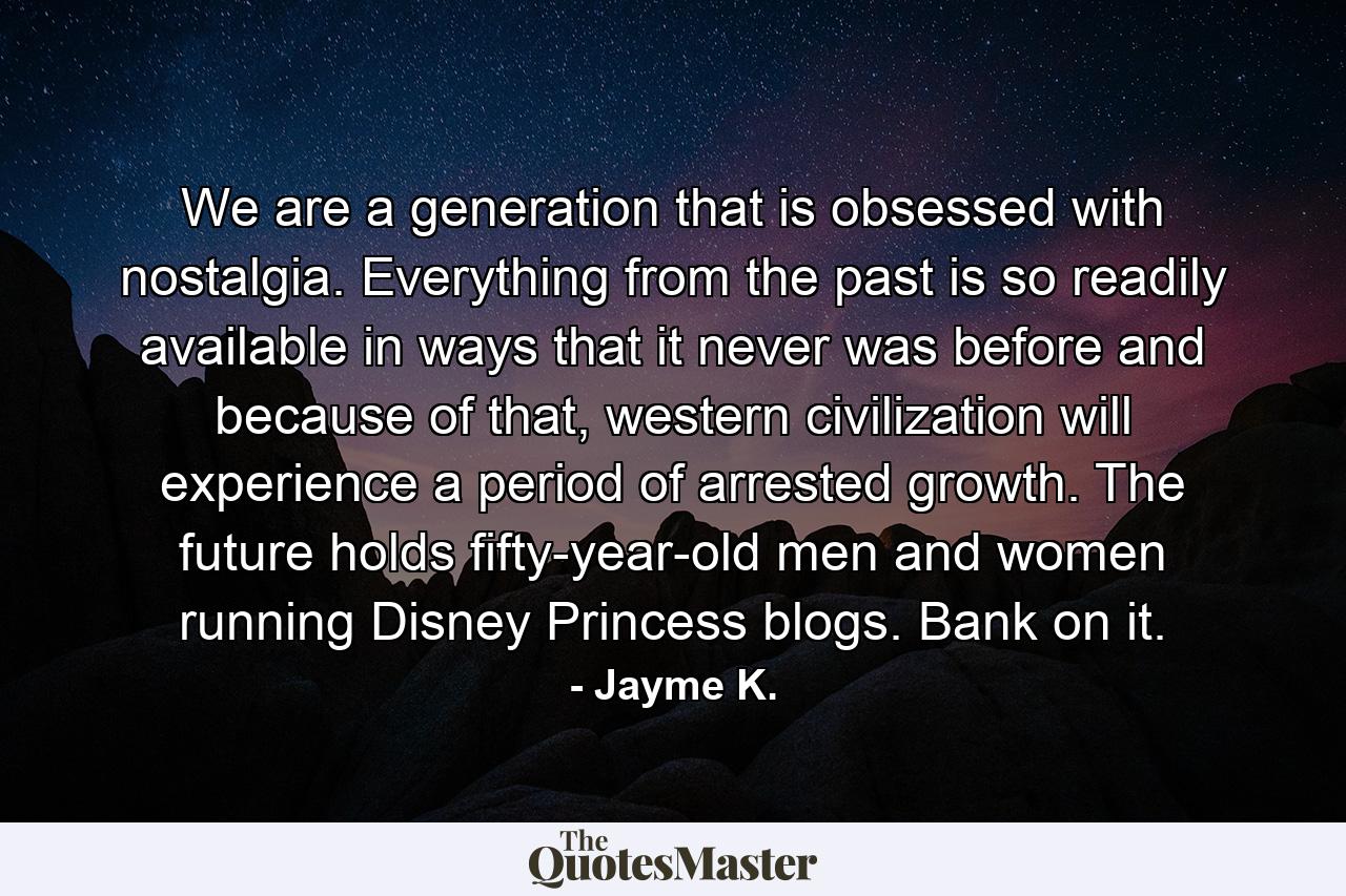 We are a generation that is obsessed with nostalgia. Everything from the past is so readily available in ways that it never was before and because of that, western civilization will experience a period of arrested growth. The future holds fifty-year-old men and women running Disney Princess blogs. Bank on it. - Quote by Jayme K.