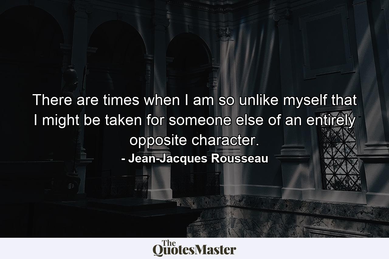 There are times when I am so unlike myself that I might be taken for someone else of an entirely opposite character. - Quote by Jean-Jacques Rousseau