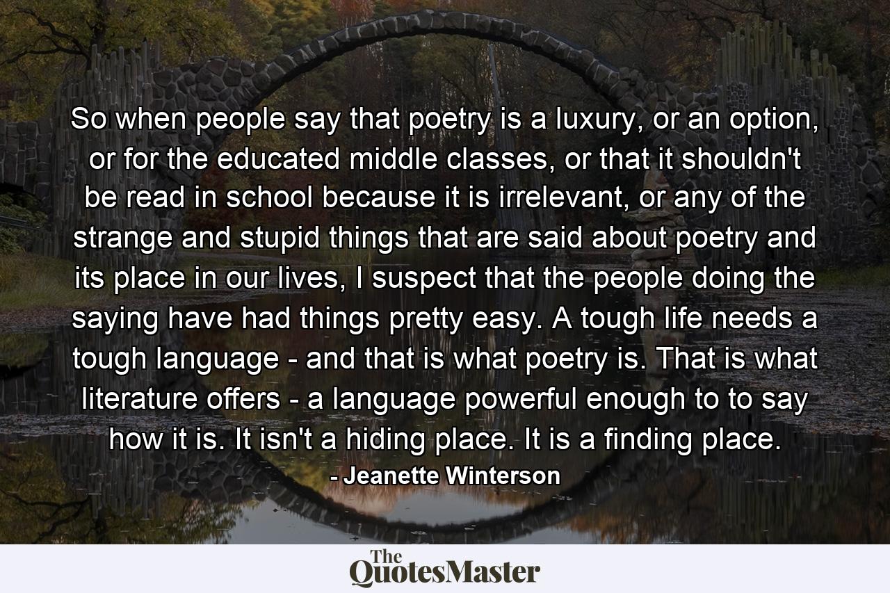 So when people say that poetry is a luxury, or an option, or for the educated middle classes, or that it shouldn't be read in school because it is irrelevant, or any of the strange and stupid things that are said about poetry and its place in our lives, I suspect that the people doing the saying have had things pretty easy. A tough life needs a tough language - and that is what poetry is. That is what literature offers - a language powerful enough to to say how it is. It isn't a hiding place. It is a finding place. - Quote by Jeanette Winterson