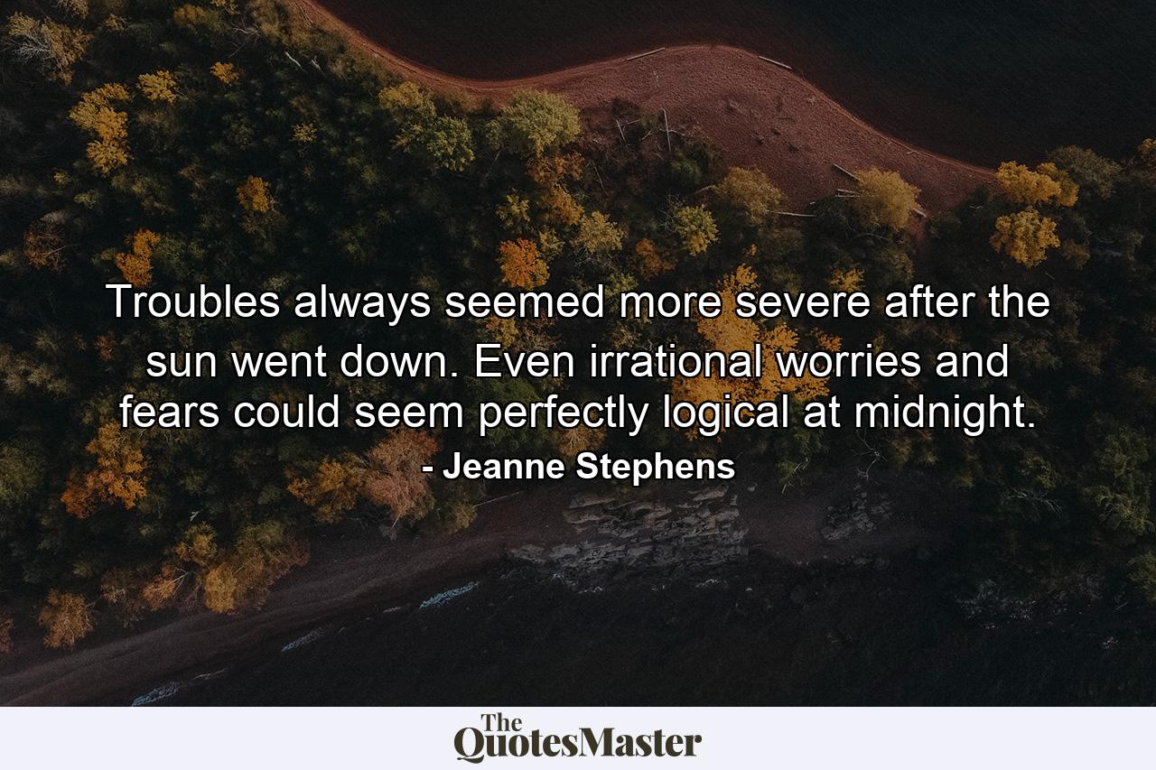 Troubles always seemed more severe after the sun went down. Even irrational worries and fears could seem perfectly logical at midnight. - Quote by Jeanne Stephens