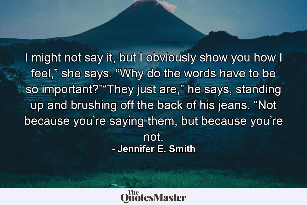 I might not say it, but I obviously show you how I feel,” she says. “Why do the words have to be so important?”“They just are,” he says, standing up and brushing off the back of his jeans. “Not because you’re saying them, but because you’re not. - Quote by Jennifer E. Smith