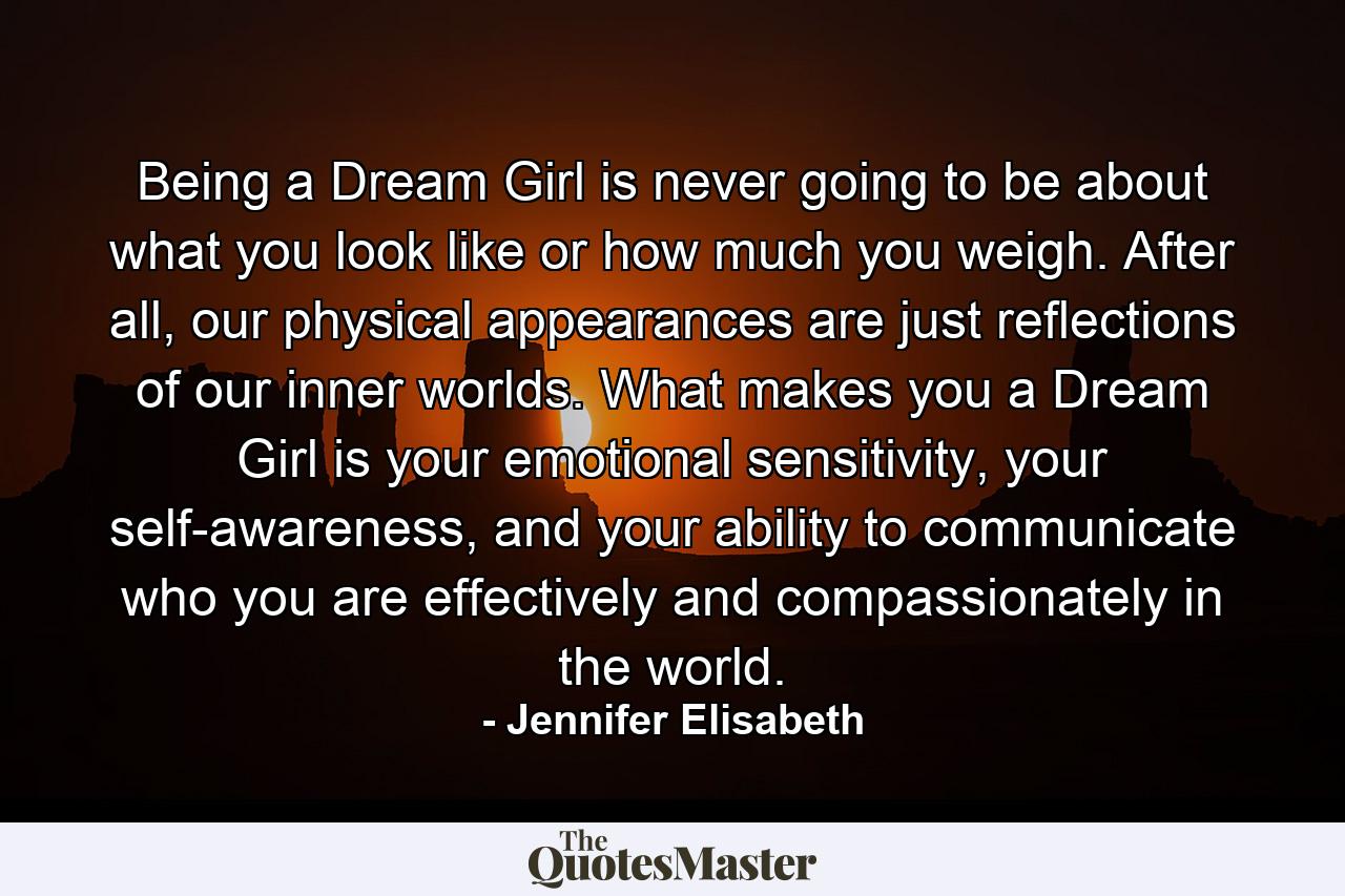 Being a Dream Girl is never going to be about what you look like or how much you weigh. After all, our physical appearances are just reflections of our inner worlds. What makes you a Dream Girl is your emotional sensitivity, your self-awareness, and your ability to communicate who you are effectively and compassionately in the world. - Quote by Jennifer Elisabeth