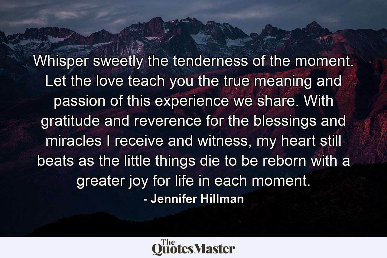 Whisper sweetly the tenderness of the moment. Let the love teach you the true meaning and passion of this experience we share. With gratitude and reverence for the blessings and miracles I receive and witness, my heart still beats as the little things die to be reborn with a greater joy for life in each moment. - Quote by Jennifer Hillman