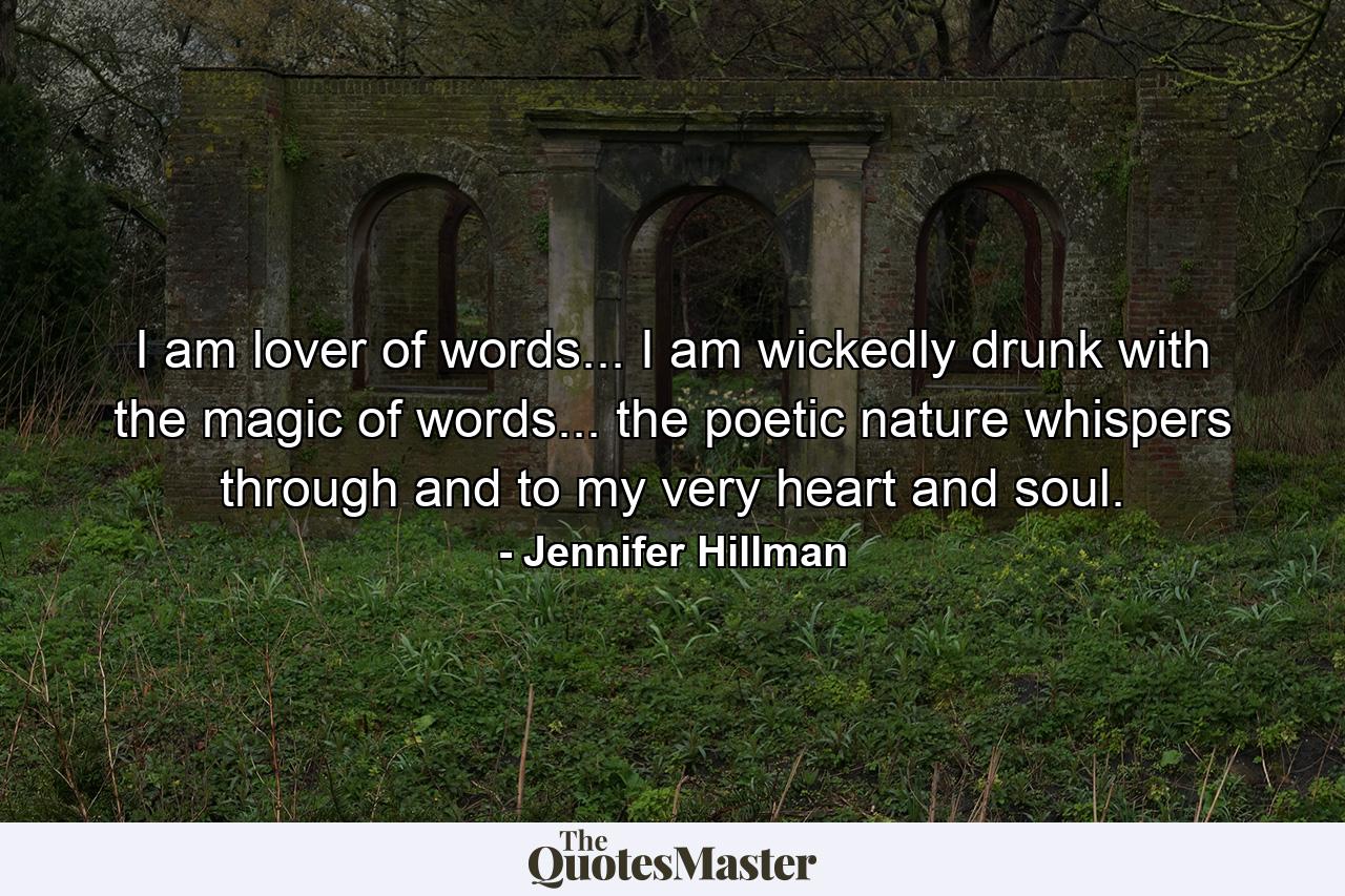 I am lover of words... I am wickedly drunk with the magic of words... the poetic nature whispers through and to my very heart and soul. - Quote by Jennifer Hillman