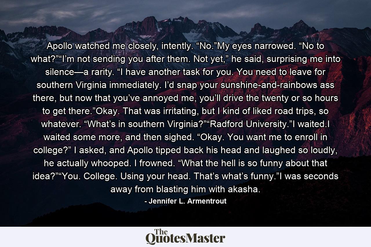 Apollo watched me closely, intently. “No.”My eyes narrowed. “No to what?”“I’m not sending you after them. Not yet,” he said, surprising me into silence—a rarity. “I have another task for you. You need to leave for southern Virginia immediately. I’d snap your sunshine-and-rainbows ass there, but now that you’ve annoyed me, you’ll drive the twenty or so hours to get there.”Okay. That was irritating, but I kind of liked road trips, so whatever. “What’s in southern Virginia?”“Radford University.”I waited.I waited some more, and then sighed. “Okay. You want me to enroll in college?” I asked, and Apollo tipped back his head and laughed so loudly, he actually whooped. I frowned. “What the hell is so funny about that idea?”“You. College. Using your head. That’s what’s funny.”I was seconds away from blasting him with akasha. - Quote by Jennifer L. Armentrout