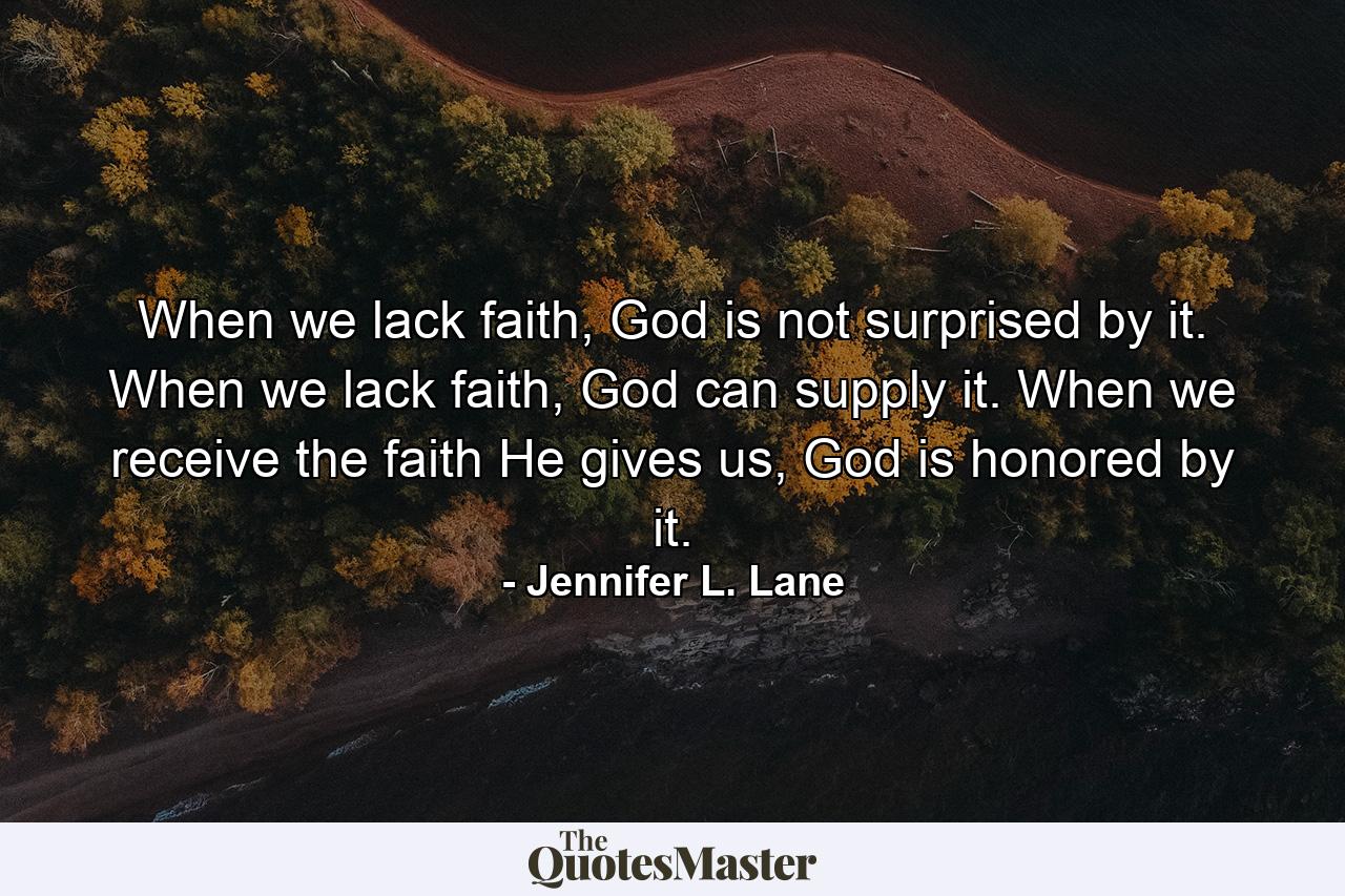 When we lack faith, God is not surprised by it. When we lack faith, God can supply it. When we receive the faith He gives us, God is honored by it. - Quote by Jennifer L. Lane