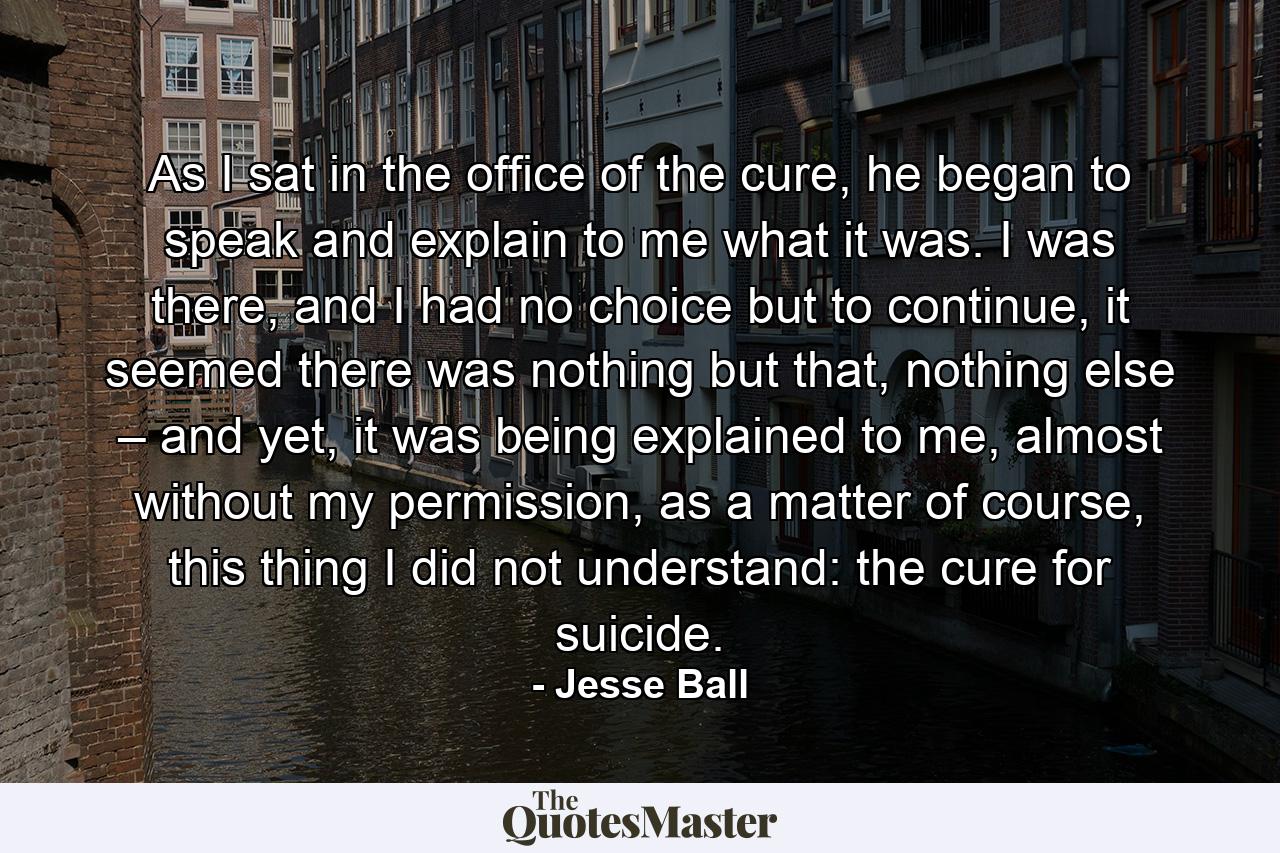 As I sat in the office of the cure, he began to speak and explain to me what it was. I was there, and I had no choice but to continue, it seemed there was nothing but that, nothing else – and yet, it was being explained to me, almost without my permission, as a matter of course, this thing I did not understand: the cure for suicide. - Quote by Jesse Ball