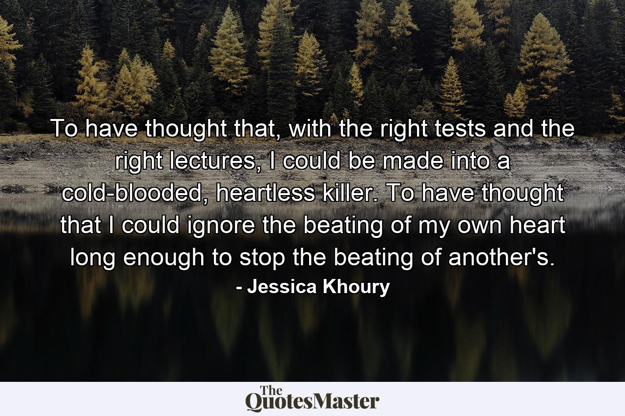 To have thought that, with the right tests and the right lectures, I could be made into a cold-blooded, heartless killer. To have thought that I could ignore the beating of my own heart long enough to stop the beating of another's. - Quote by Jessica Khoury