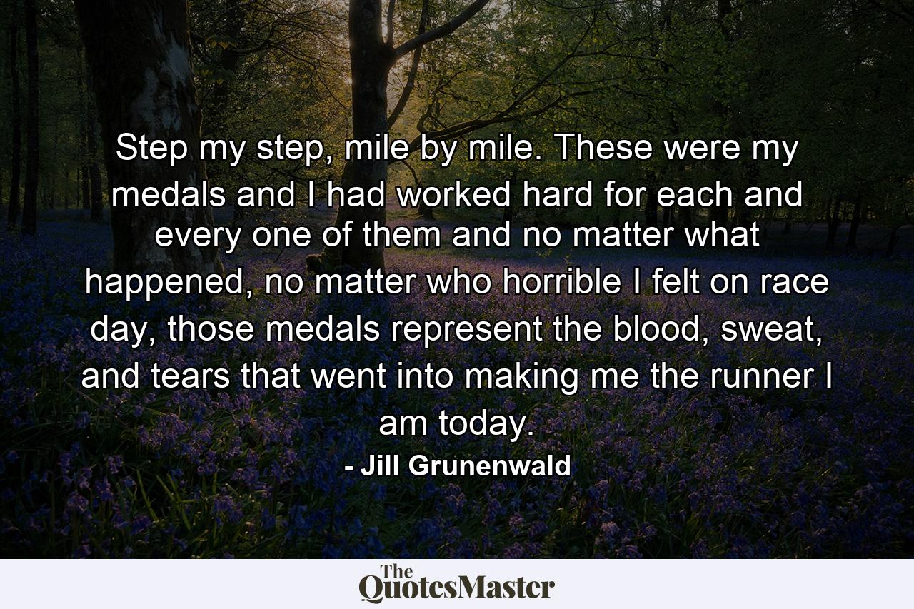 Step my step, mile by mile. These were my medals and I had worked hard for each and every one of them and no matter what happened, no matter who horrible I felt on race day, those medals represent the blood, sweat, and tears that went into making me the runner I am today. - Quote by Jill Grunenwald