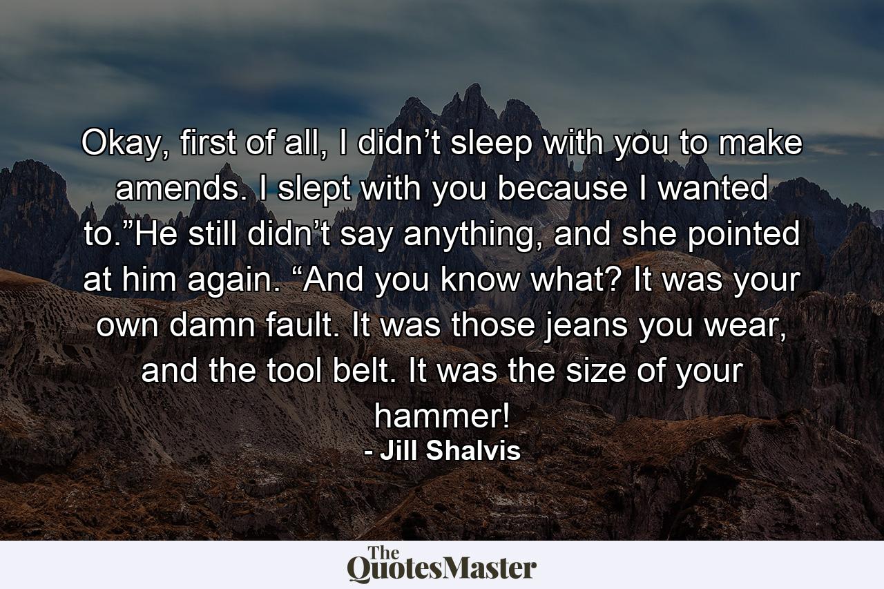 Okay, first of all, I didn’t sleep with you to make amends. I slept with you because I wanted to.”He still didn’t say anything, and she pointed at him again. “And you know what? It was your own damn fault. It was those jeans you wear, and the tool belt. It was the size of your hammer! - Quote by Jill Shalvis