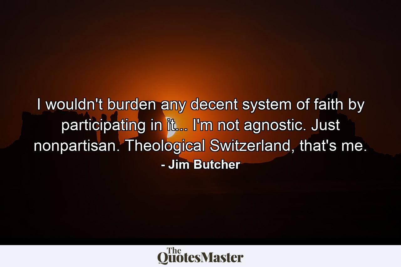 I wouldn't burden any decent system of faith by participating in it... I'm not agnostic. Just nonpartisan. Theological Switzerland, that's me. - Quote by Jim Butcher