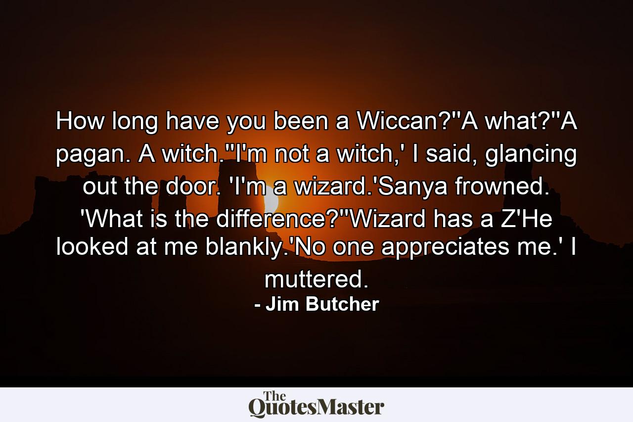 How long have you been a Wiccan?''A what?''A pagan. A witch.''I'm not a witch,' I said, glancing out the door. 'I'm a wizard.'Sanya frowned. 'What is the difference?''Wizard has a Z'He looked at me blankly.'No one appreciates me.' I muttered. - Quote by Jim Butcher