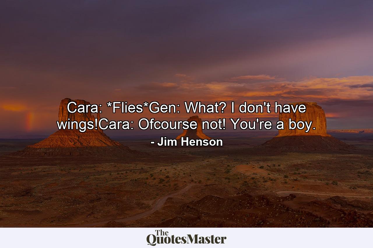 Cara: *Flies*Gen: What? I don't have wings!Cara: Ofcourse not! You're a boy. - Quote by Jim Henson