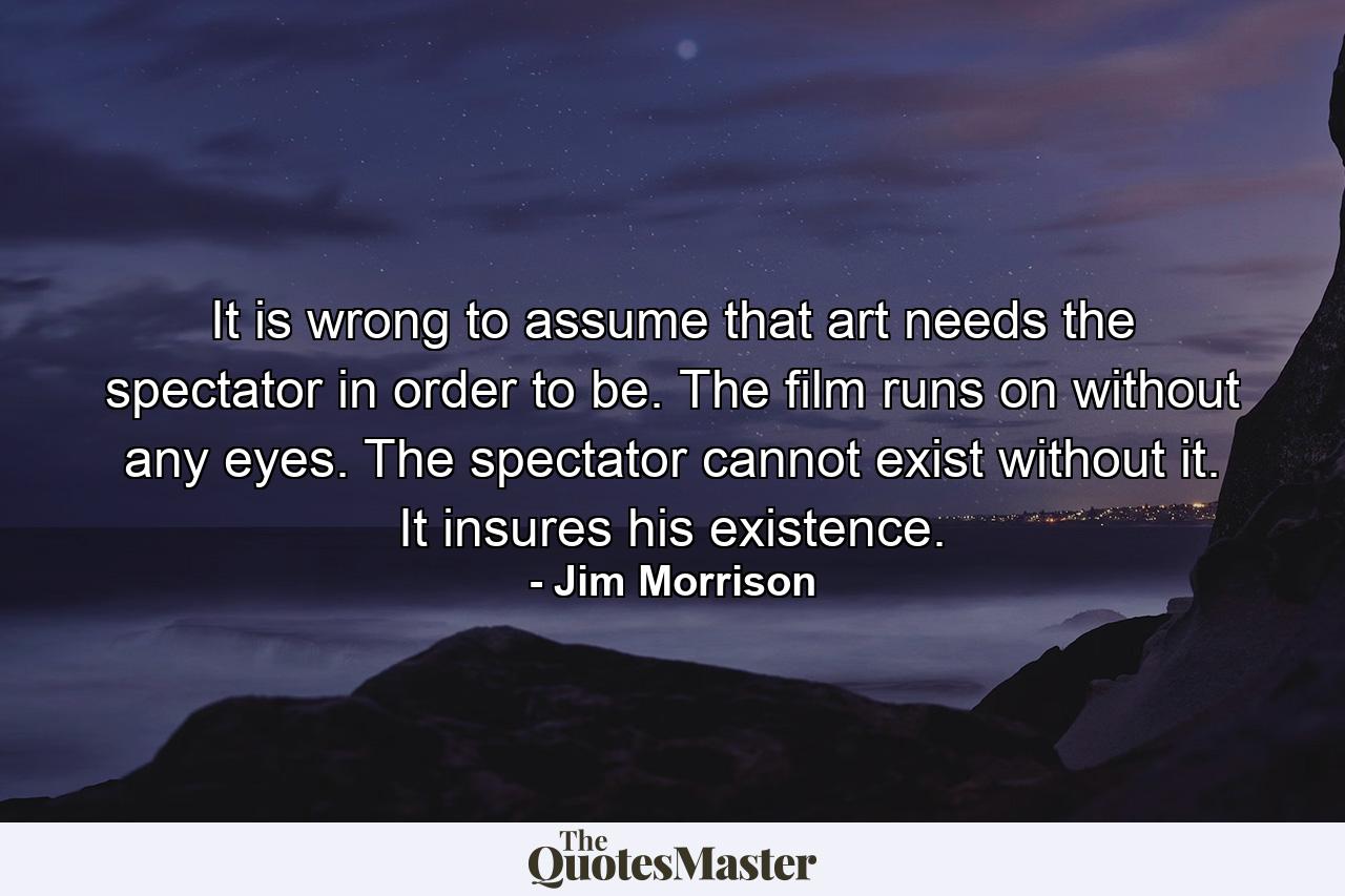 It is wrong to assume that art needs the spectator in order to be. The film runs on without any eyes. The spectator cannot exist without it. It insures his existence. - Quote by Jim Morrison