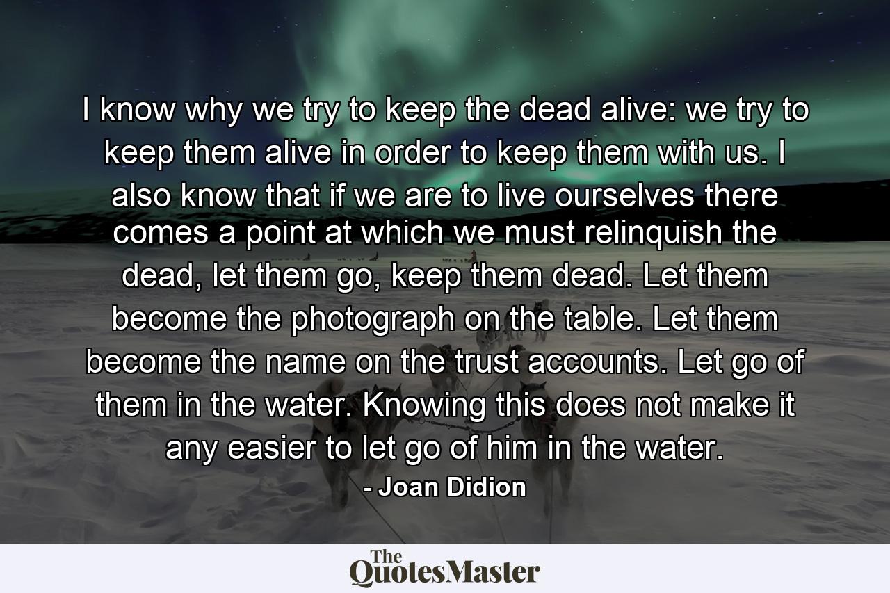 I know why we try to keep the dead alive: we try to keep them alive in order to keep them with us. I also know that if we are to live ourselves there comes a point at which we must relinquish the dead, let them go, keep them dead. Let them become the photograph on the table. Let them become the name on the trust accounts. Let go of them in the water. Knowing this does not make it any easier to let go of him in the water. - Quote by Joan Didion