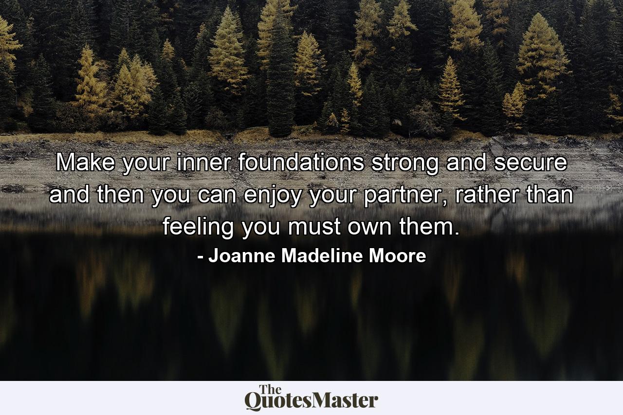 Make your inner foundations strong and secure and then you can enjoy your partner, rather than feeling you must own them. - Quote by Joanne Madeline Moore