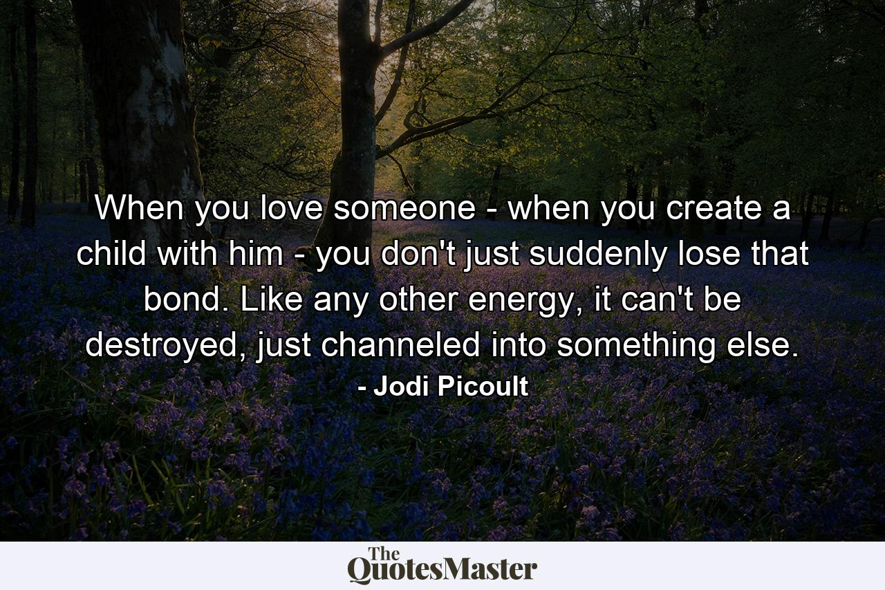 When you love someone - when you create a child with him - you don't just suddenly lose that bond. Like any other energy, it can't be destroyed, just channeled into something else. - Quote by Jodi Picoult