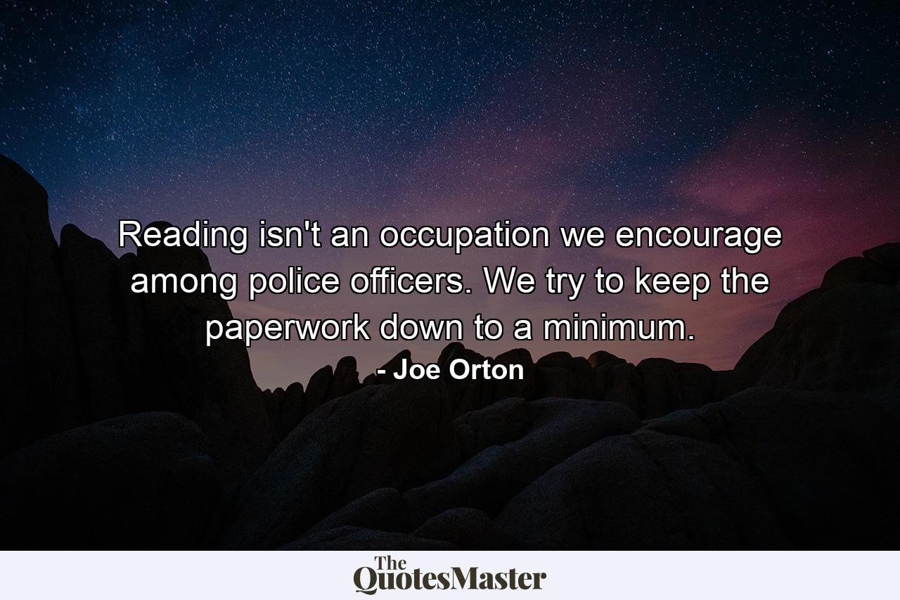 Reading isn't an occupation we encourage among police officers. We try to keep the paperwork down to a minimum. - Quote by Joe Orton