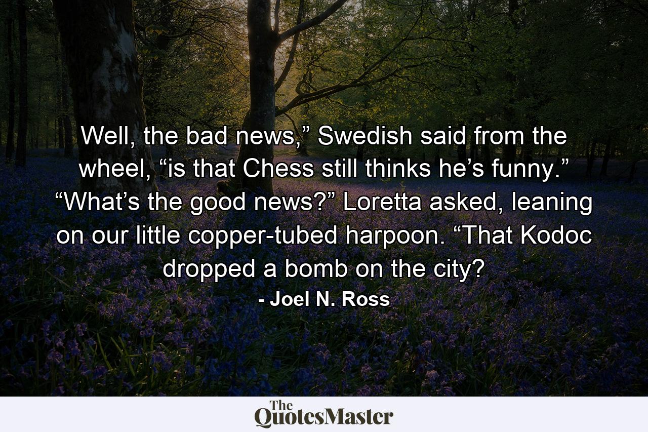 Well, the bad news,” Swedish said from the wheel, “is that Chess still thinks he’s funny.” “What’s the good news?” Loretta asked, leaning on our little copper-tubed harpoon. “That Kodoc dropped a bomb on the city? - Quote by Joel N. Ross