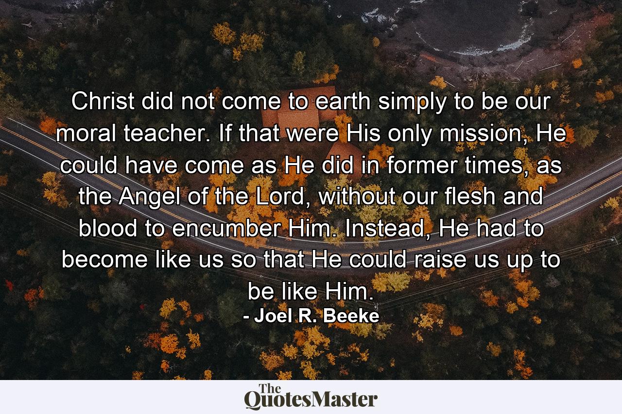 Christ did not come to earth simply to be our moral teacher. If that were His only mission, He could have come as He did in former times, as the Angel of the Lord, without our flesh and blood to encumber Him. Instead, He had to become like us so that He could raise us up to be like Him. - Quote by Joel R. Beeke