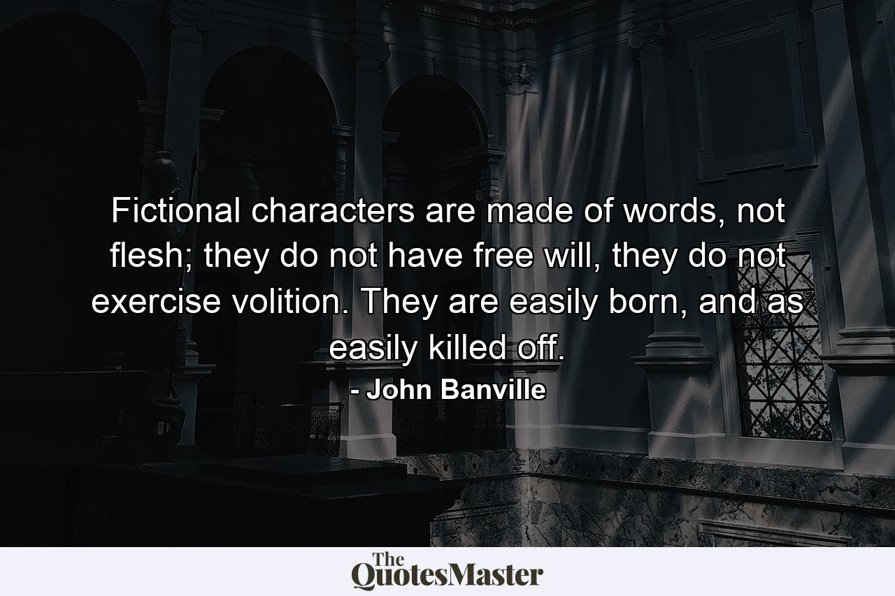 Fictional characters are made of words, not flesh; they do not have free will, they do not exercise volition. They are easily born, and as easily killed off. - Quote by John Banville