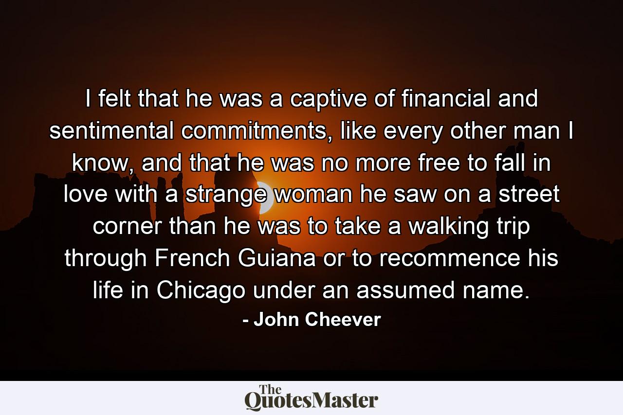 I felt that he was a captive of financial and sentimental commitments, like every other man I know, and that he was no more free to fall in love with a strange woman he saw on a street corner than he was to take a walking trip through French Guiana or to recommence his life in Chicago under an assumed name. - Quote by John Cheever