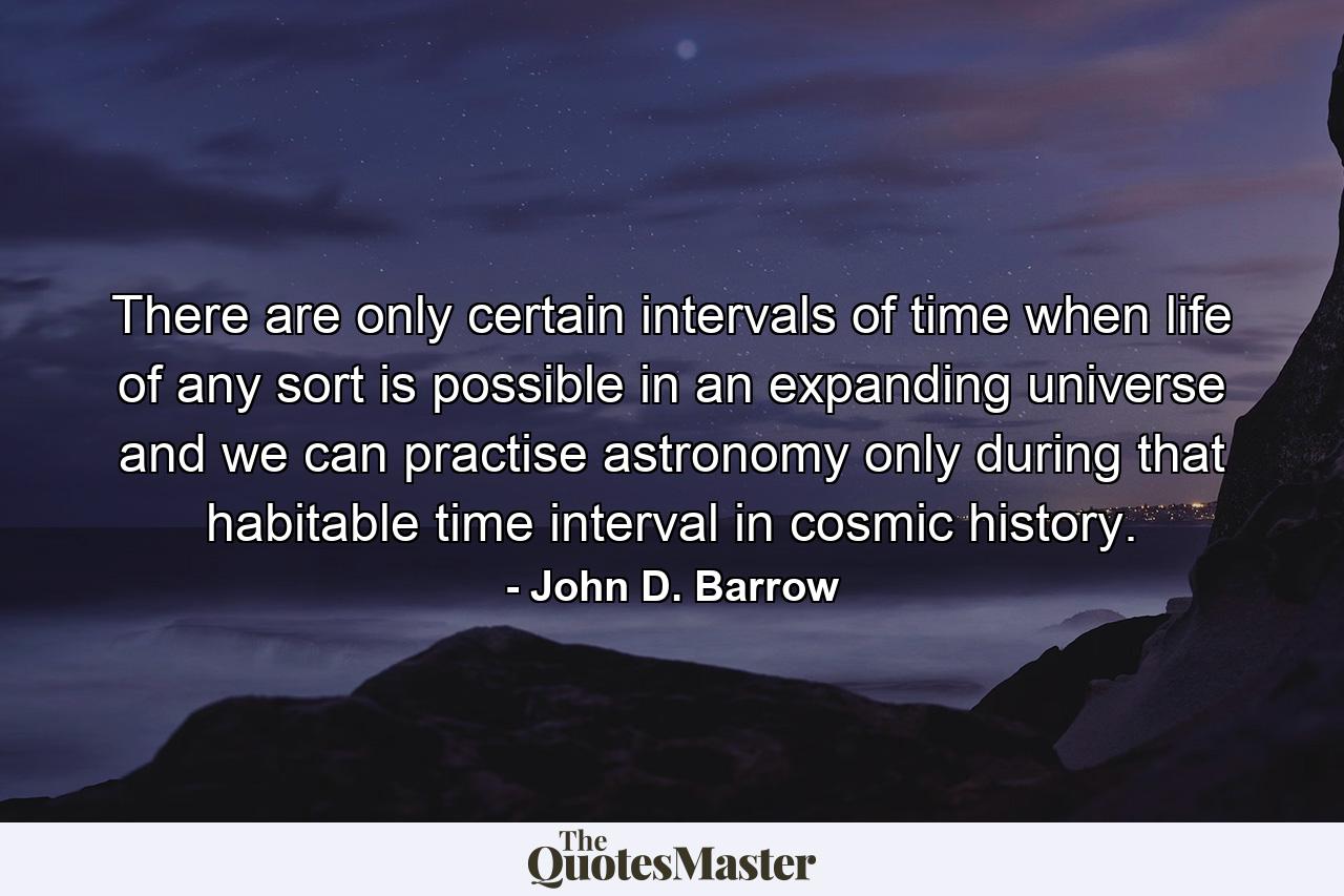 There are only certain intervals of time when life of any sort is possible in an expanding universe and we can practise astronomy only during that habitable time interval in cosmic history. - Quote by John D. Barrow