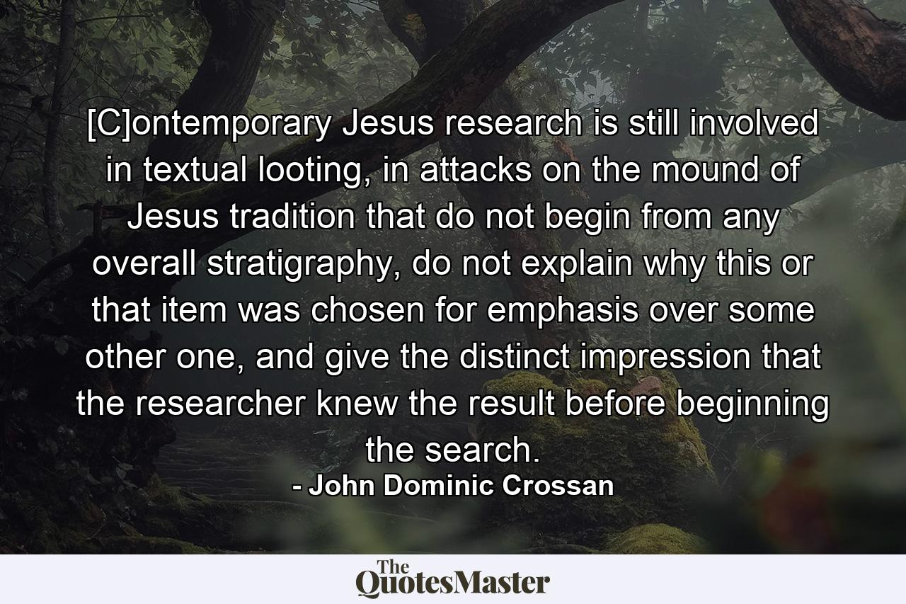 [C]ontemporary Jesus research is still involved in textual looting, in attacks on the mound of Jesus tradition that do not begin from any overall stratigraphy, do not explain why this or that item was chosen for emphasis over some other one, and give the distinct impression that the researcher knew the result before beginning the search. - Quote by John Dominic Crossan