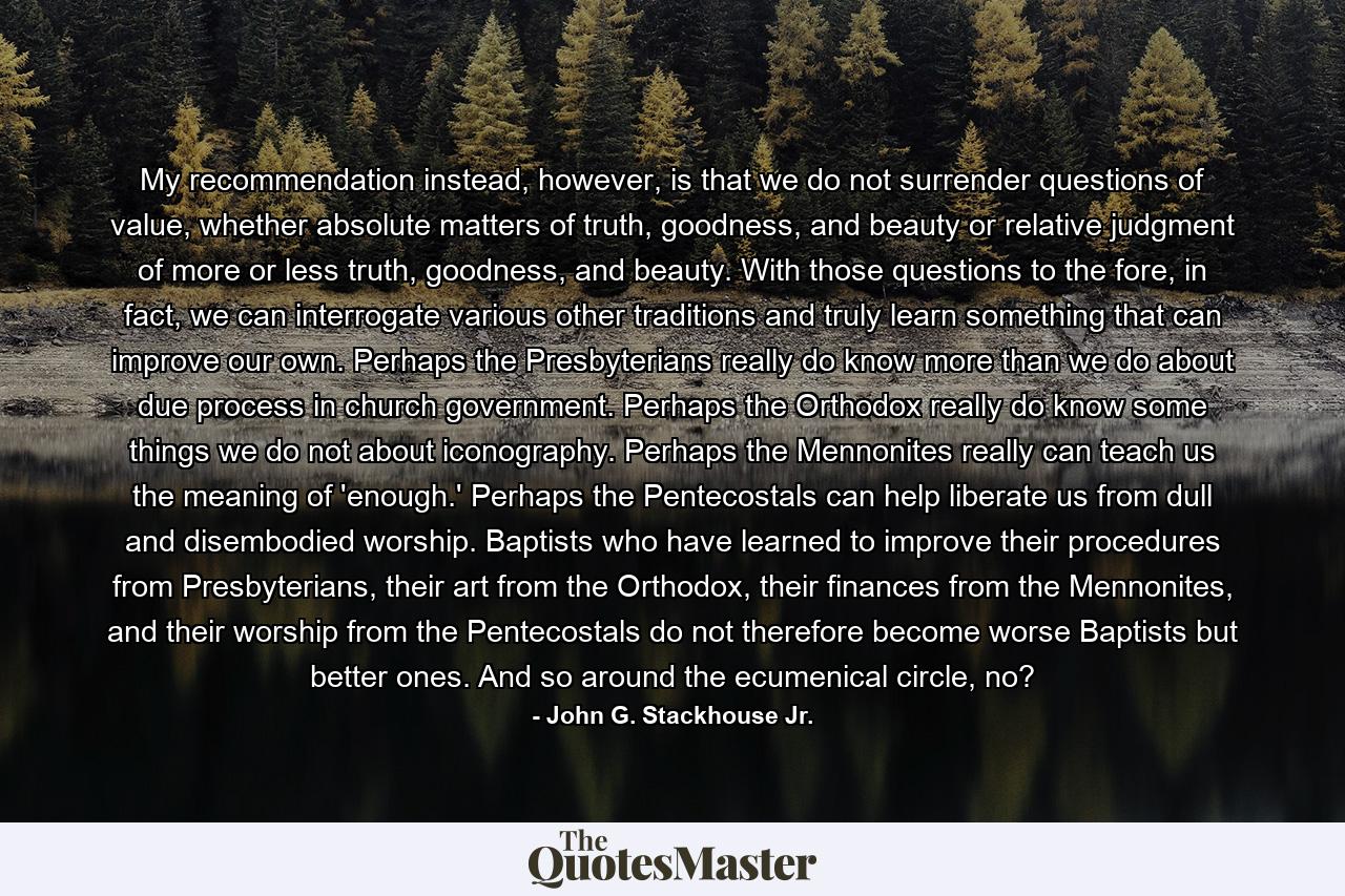 My recommendation instead, however, is that we do not surrender questions of value, whether absolute matters of truth, goodness, and beauty or relative judgment of more or less truth, goodness, and beauty. With those questions to the fore, in fact, we can interrogate various other traditions and truly learn something that can improve our own. Perhaps the Presbyterians really do know more than we do about due process in church government. Perhaps the Orthodox really do know some things we do not about iconography. Perhaps the Mennonites really can teach us the meaning of 'enough.' Perhaps the Pentecostals can help liberate us from dull and disembodied worship. Baptists who have learned to improve their procedures from Presbyterians, their art from the Orthodox, their finances from the Mennonites, and their worship from the Pentecostals do not therefore become worse Baptists but better ones. And so around the ecumenical circle, no? - Quote by John G. Stackhouse Jr.