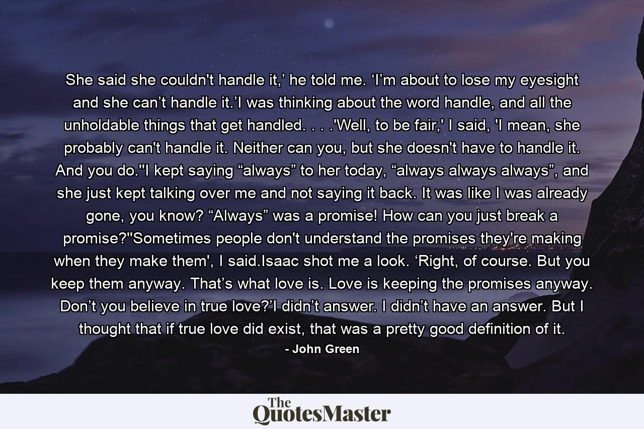 She said she couldn't handle it,’ he told me. ‘I’m about to lose my eyesight and she can’t handle it.’I was thinking about the word handle, and all the unholdable things that get handled. . . .'Well, to be fair,' I said, 'I mean, she probably can't handle it. Neither can you, but she doesn't have to handle it. And you do.''I kept saying “always” to her today, “always always always”, and she just kept talking over me and not saying it back. It was like I was already gone, you know? “Always” was a promise! How can you just break a promise?''Sometimes people don't understand the promises they're making when they make them', I said.Isaac shot me a look. ‘Right, of course. But you keep them anyway. That’s what love is. Love is keeping the promises anyway. Don’t you believe in true love?’I didn’t answer. I didn’t have an answer. But I thought that if true love did exist, that was a pretty good definition of it. - Quote by John Green