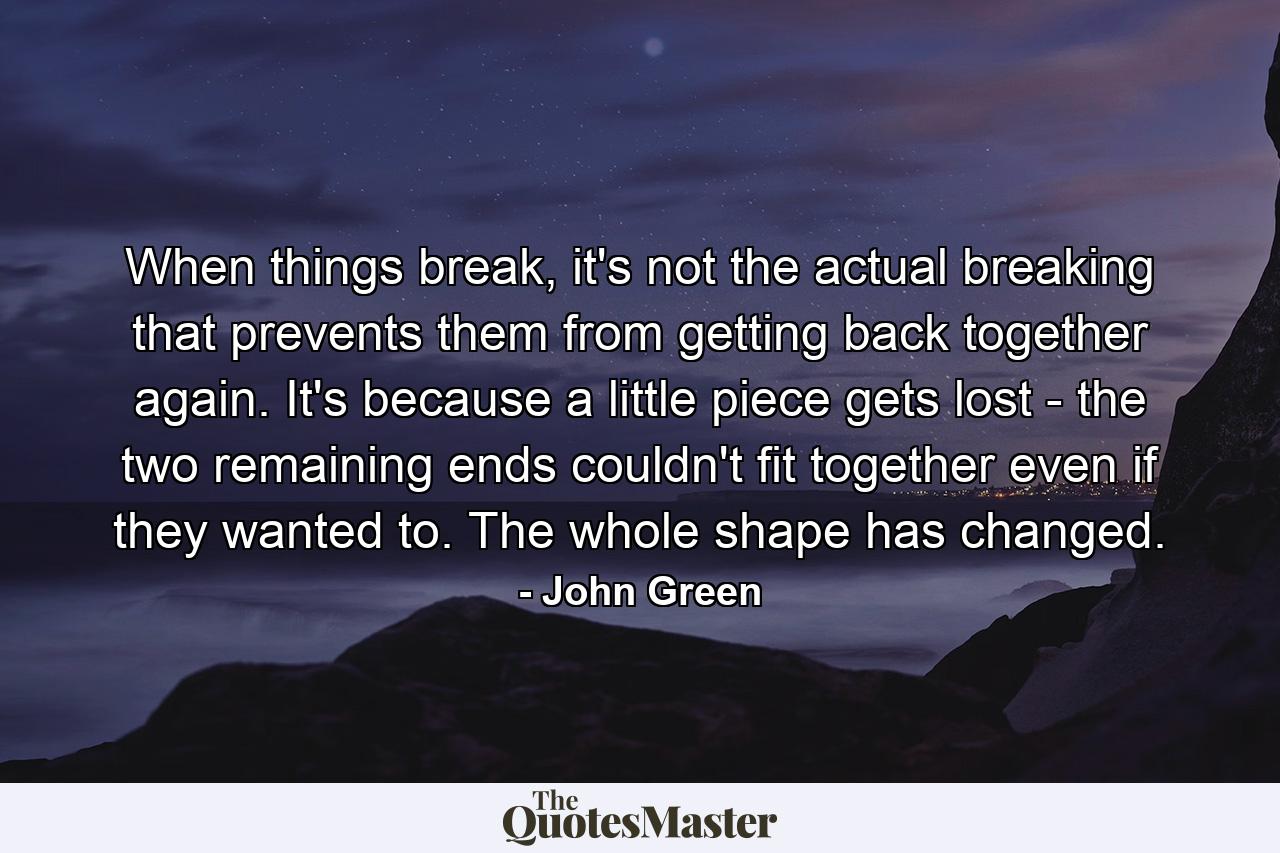 When things break, it's not the actual breaking that prevents them from getting back together again. It's because a little piece gets lost - the two remaining ends couldn't fit together even if they wanted to. The whole shape has changed. - Quote by John Green