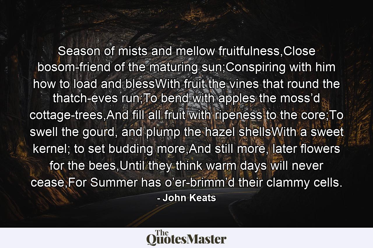 Season of mists and mellow fruitfulness,Close bosom-friend of the maturing sun;Conspiring with him how to load and blessWith fruit the vines that round the thatch-eves run;To bend with apples the moss’d cottage-trees,And fill all fruit with ripeness to the core;To swell the gourd, and plump the hazel shellsWith a sweet kernel; to set budding more,And still more, later flowers for the bees,Until they think warm days will never cease,For Summer has o’er-brimm’d their clammy cells. - Quote by John Keats