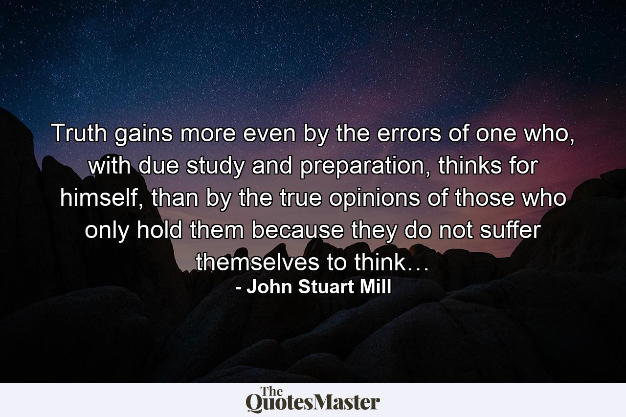 Truth gains more even by the errors of one who, with due study and preparation, thinks for himself, than by the true opinions of those who only hold them because they do not suffer themselves to think… - Quote by John Stuart Mill