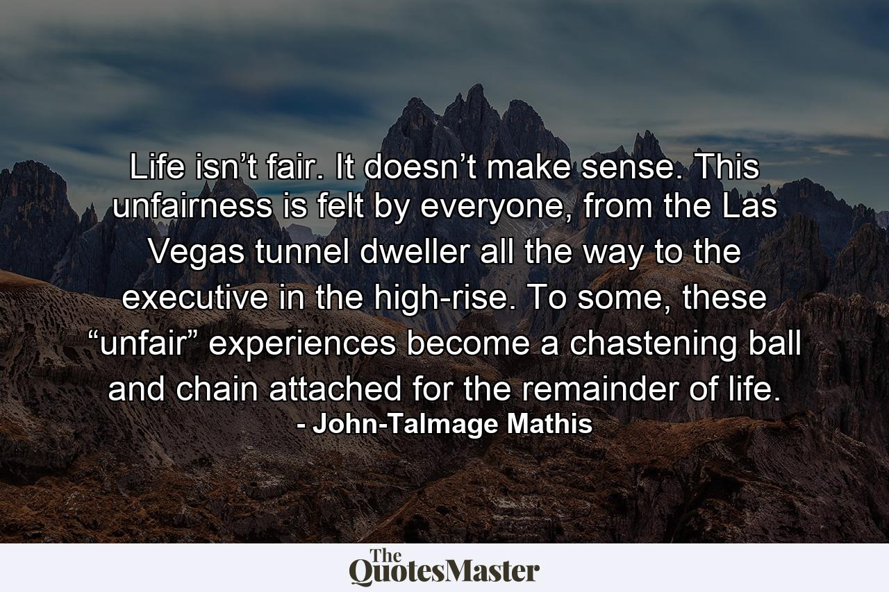 Life isn’t fair. It doesn’t make sense. This unfairness is felt by everyone, from the Las Vegas tunnel dweller all the way to the executive in the high-rise. To some, these “unfair” experiences become a chastening ball and chain attached for the remainder of life. - Quote by John-Talmage Mathis