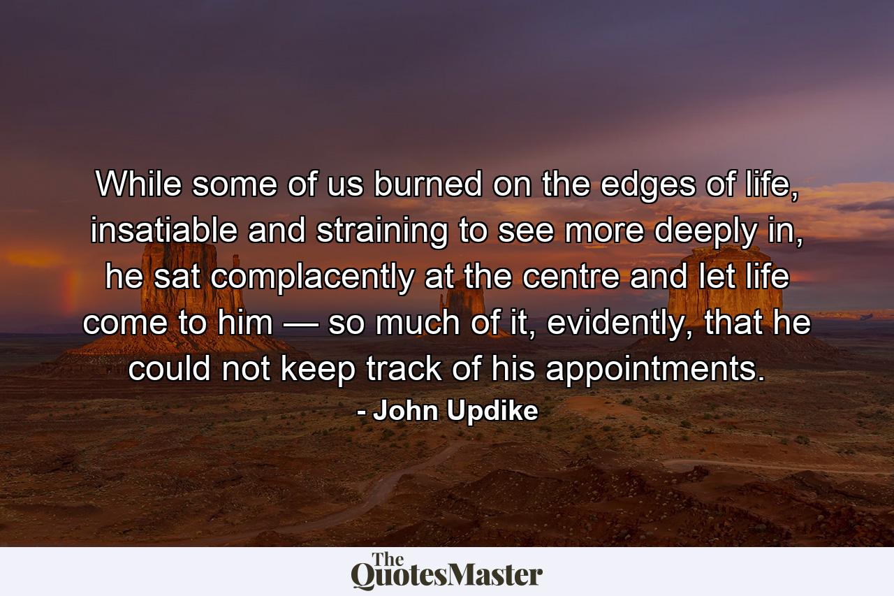 While some of us burned on the edges of life, insatiable and straining to see more deeply in, he sat complacently at the centre and let life come to him — so much of it, evidently, that he could not keep track of his appointments. - Quote by John Updike