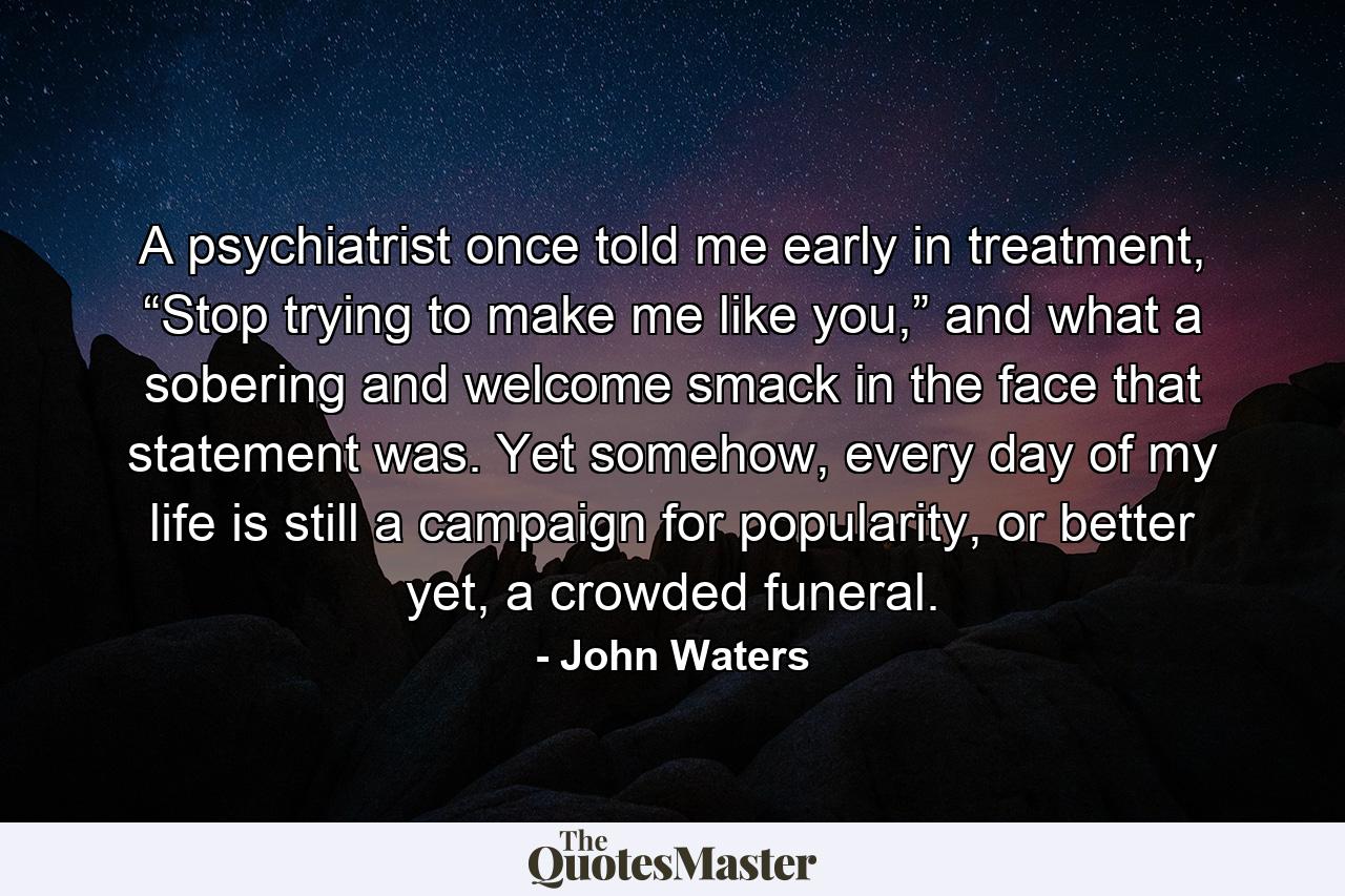 A psychiatrist once told me early in treatment, “Stop trying to make me like you,” and what a sobering and welcome smack in the face that statement was. Yet somehow, every day of my life is still a campaign for popularity, or better yet, a crowded funeral. - Quote by John Waters