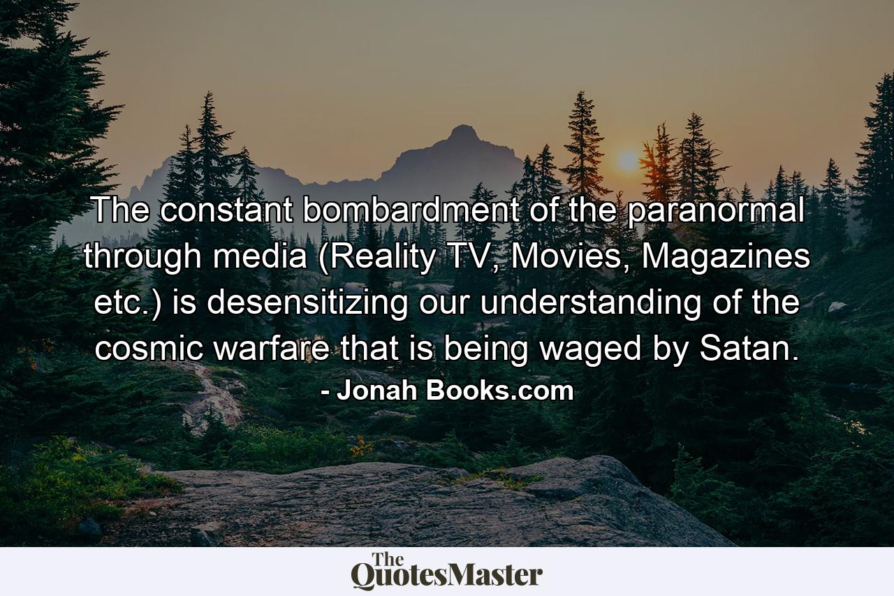 The constant bombardment of the paranormal through media (Reality TV, Movies, Magazines etc.) is desensitizing our understanding of the cosmic warfare that is being waged by Satan. - Quote by Jonah Books.com