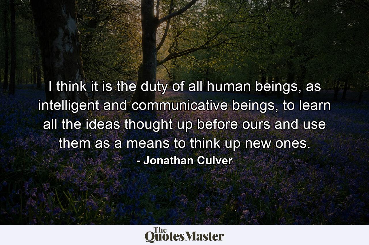 I think it is the duty of all human beings, as intelligent and communicative beings, to learn all the ideas thought up before ours and use them as a means to think up new ones. - Quote by Jonathan Culver