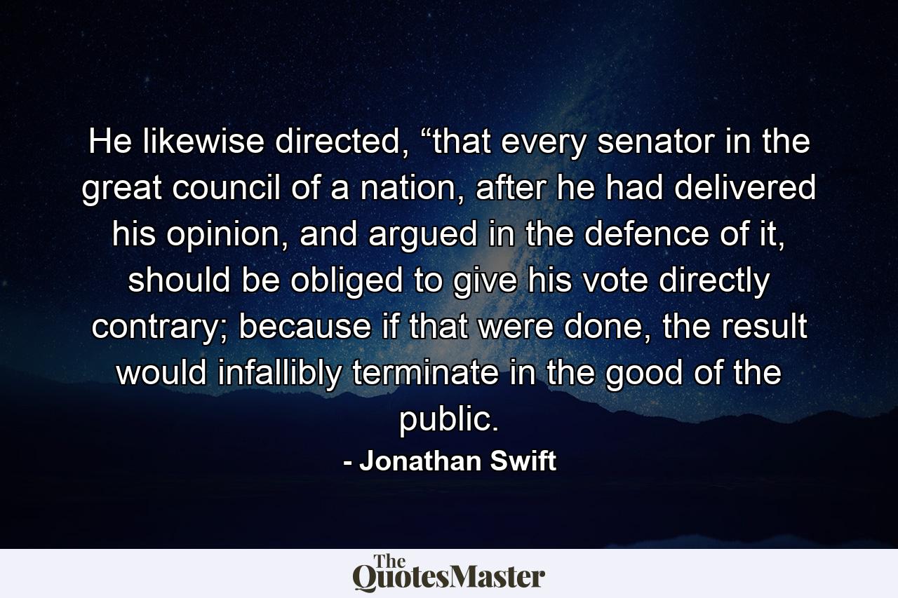 He likewise directed, “that every senator in the great council of a nation, after he had delivered his opinion, and argued in the defence of it, should be obliged to give his vote directly contrary; because if that were done, the result would infallibly terminate in the good of the public. - Quote by Jonathan Swift