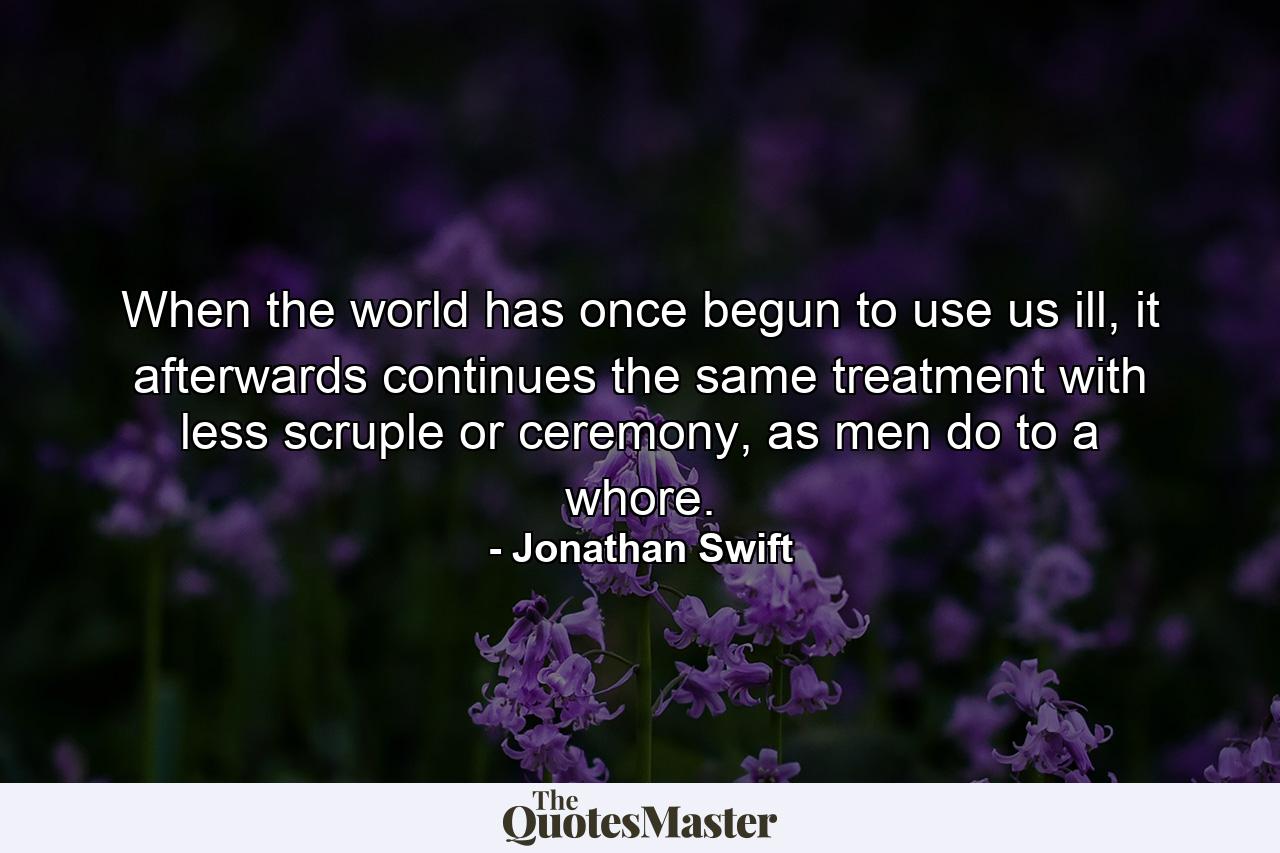 When the world has once begun to use us ill, it afterwards continues the same treatment with less scruple or ceremony, as men do to a whore. - Quote by Jonathan Swift