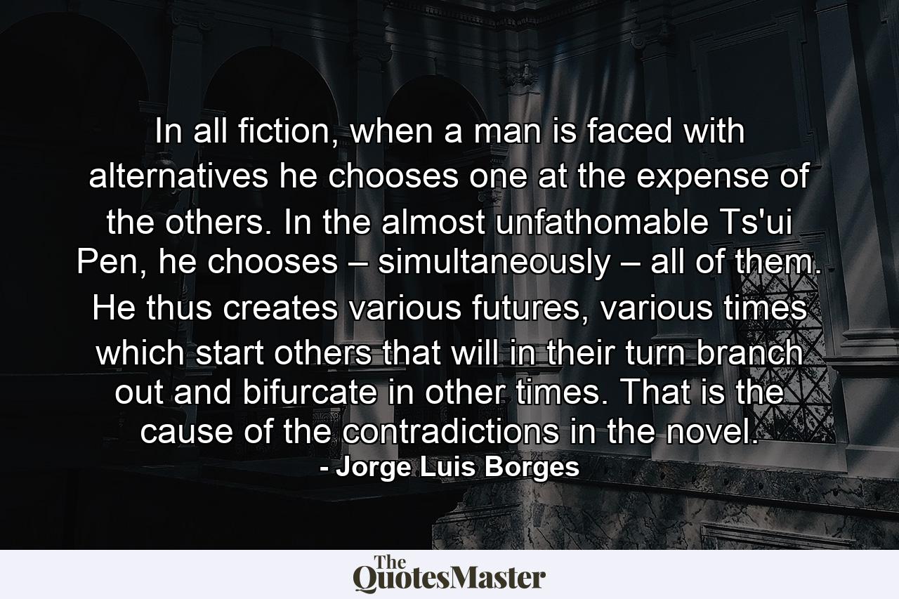 In all fiction, when a man is faced with alternatives he chooses one at the expense of the others. In the almost unfathomable Ts'ui Pen, he chooses – simultaneously – all of them. He thus creates various futures, various times which start others that will in their turn branch out and bifurcate in other times. That is the cause of the contradictions in the novel. - Quote by Jorge Luis Borges